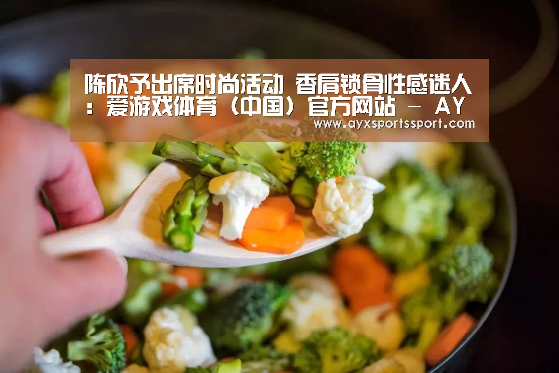 陈欣予出席时尚活动 香肩锁骨性感迷人:爱游戏体育(中国)官方网站 - AYX SPORTS直播(图1) 爱游戏体育(中国)官方网站 - AYX SPORTS下载