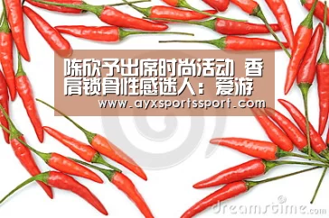 陈欣予出席时尚活动 香肩锁骨性感迷人:爱游戏体育(中国)官方网站 - AYX SPORTS直播(图2) 爱游戏体育(中国)官方网站 - AYX SPORTS下载