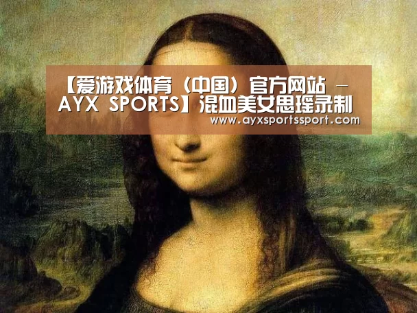 【爱游戏体育(中国)官方网站 - AYX SPORTS】混血美女思瑶录制《水晶之恋》大胆向韩寒示爱(图1) 爱游戏体育(中国)官方网站 - AYX SPORTS