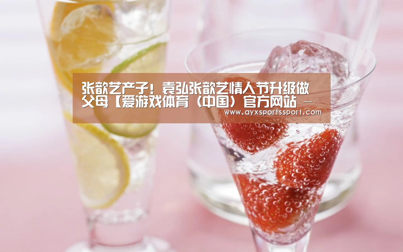 张歆艺产子!袁弘张歆艺情人节升级做父母【爱游戏体育(中国)官方网站 - AYX SPORTS直播】(图4) 爱游戏体育(中国)官方网站 - AYX SPORTS直播