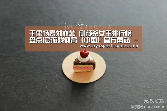 于果杨幂刘亦菲 侧颜杀女王排行榜盘点|爱游戏体育(中国)官方网站 - AYX SPORTS下载(图1) 爱游戏体育(中国)官方网站 - AYX SPORTS下载